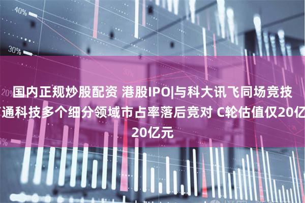 国内正规炒股配资 港股IPO|与科大讯飞同场竞技 声通科技多个细分领域市占率落后竞对 C轮估值仅20亿元