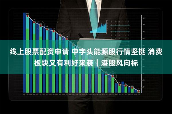 线上股票配资申请 中字头能源股行情坚挺 消费板块又有利好来袭｜港股风向标