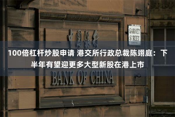 100倍杠杆炒股申请 港交所行政总裁陈翊庭：下半年有望迎更多大型新股在港上市