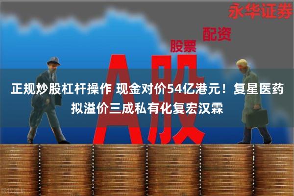 正规炒股杠杆操作 现金对价54亿港元！复星医药拟溢价三成私有化复宏汉霖