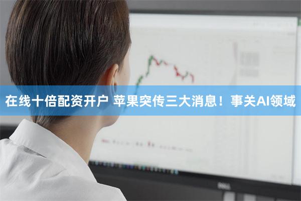 在线十倍配资开户 苹果突传三大消息！事关AI领域