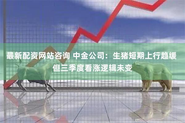 最新配资网站咨询 中金公司：生猪短期上行趋缓 但三季度看涨逻辑未变