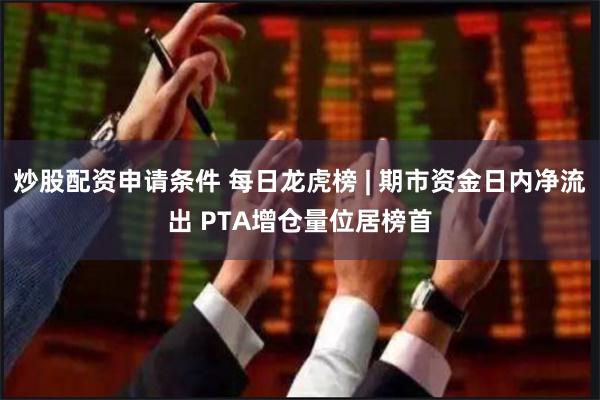 炒股配资申请条件 每日龙虎榜 | 期市资金日内净流出 PTA增仓量位居榜首