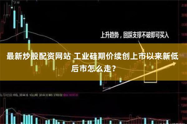 最新炒股配资网站 工业硅期价续创上市以来新低 后市怎么走？