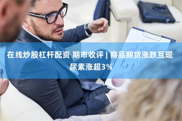 在线炒股杠杆配资 期市收评 | 商品期货涨跌互现 尿素涨超3%