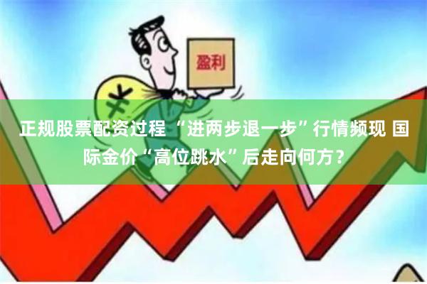 正规股票配资过程 “进两步退一步”行情频现 国际金价“高位跳水”后走向何方？