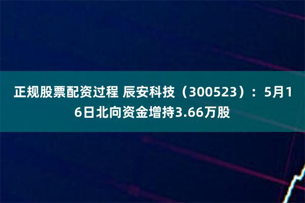 正规股票配资过程 辰安科技（300523）：5月16日北向资金增持3.66万股