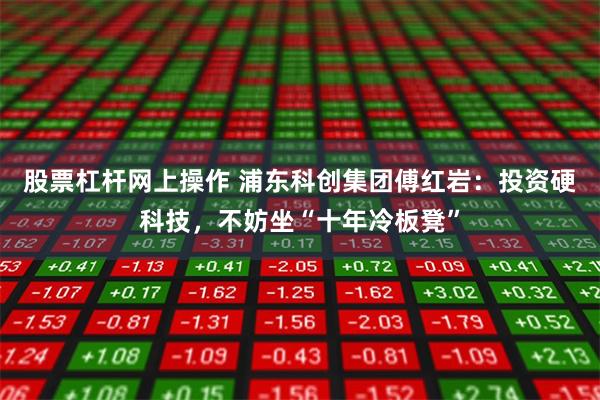 股票杠杆网上操作 浦东科创集团傅红岩：投资硬科技，不妨坐“十年冷板凳”