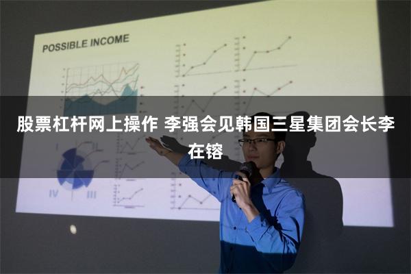股票杠杆网上操作 李强会见韩国三星集团会长李在镕