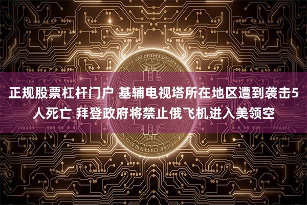 正规股票杠杆门户 基辅电视塔所在地区遭到袭击5人死亡 拜登政府将禁止俄飞机进入美领空