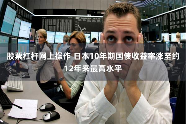 股票杠杆网上操作 日本10年期国债收益率涨至约12年来最高水平