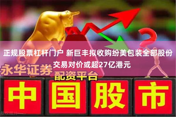 正规股票杠杆门户 新巨丰拟收购纷美包装全部股份，交易对价或超27亿港元