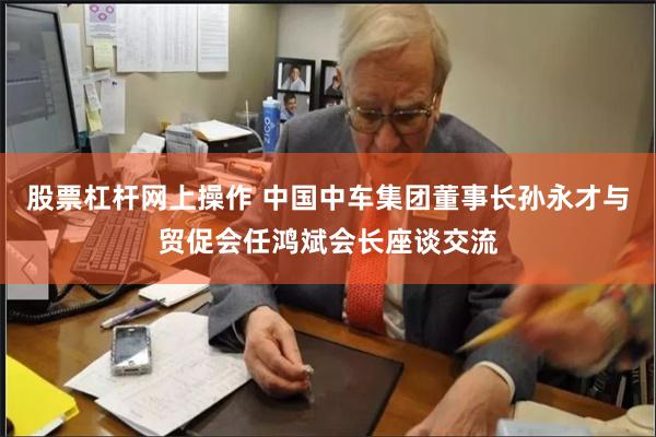 股票杠杆网上操作 中国中车集团董事长孙永才与贸促会任鸿斌
