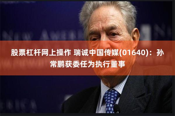 股票杠杆网上操作 瑞诚中国传媒(01640)：孙常鹏获委