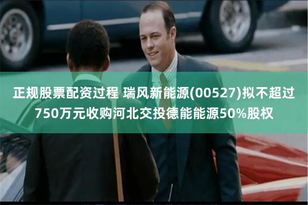 正规股票配资过程 瑞风新能源(00527)拟不超过750万元收购河北交投德能能源50%股权