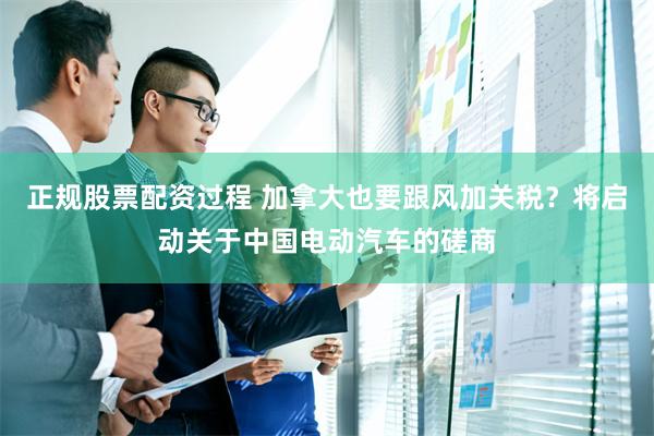正规股票配资过程 加拿大也要跟风加关税？将启动关于中国电动汽车的磋商