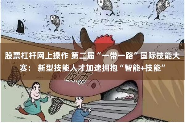 股票杠杆网上操作 第二届“一带一路”国际技能大赛： 新型技能人才加速拥抱“智能+技能”