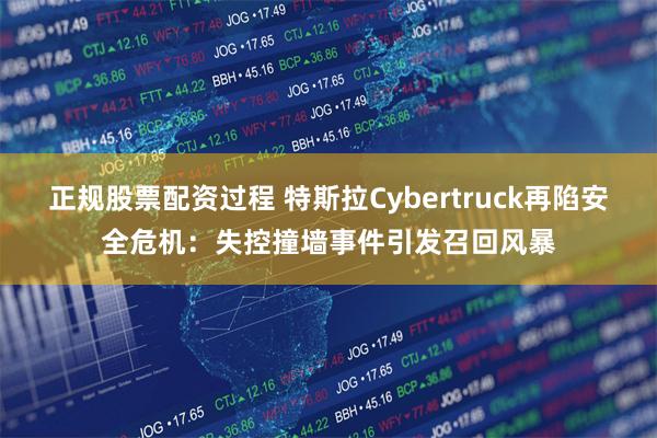 正规股票配资过程 特斯拉Cybertruck再陷安全危机：失控撞墙事件引发召回风暴