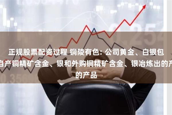正规股票配资过程 铜陵有色: 公司黄金、白银包含自产铜精矿含金、银和外购铜精矿含金、银冶炼出的产品