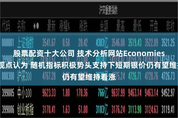 股票配资十大公司 技术分析网站Economies.com观点认为 随机指标积极势头支持下短期银价仍有望维持看涨
