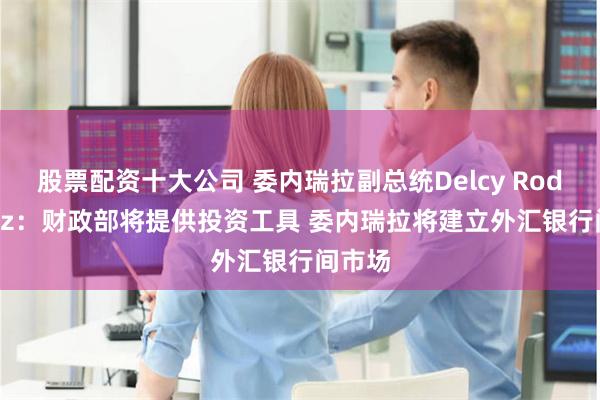 股票配资十大公司 委内瑞拉副总统Delcy Rodriguez：财政部将提供投资工具 委内瑞拉将建立外汇银行间市场
