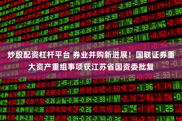 炒股配资杠杆平台 券业并购新进展！国联证券重大资产重组事项获江苏省国资委批复