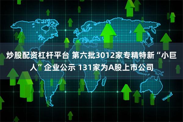炒股配资杠杆平台 第六批3012家专精特新“小巨人”企业公示 131家为A股上市公司