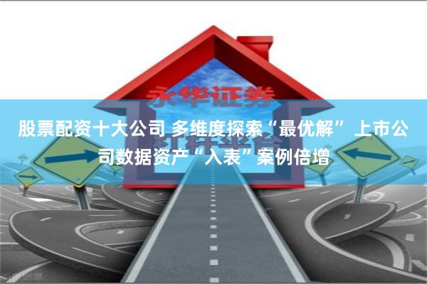 股票配资十大公司 多维度探索“最优解” 上市公司数据资产“入表”案例倍增