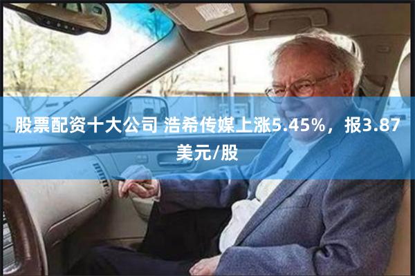 股票配资十大公司 浩希传媒上涨5.45%，报3.87美元/股