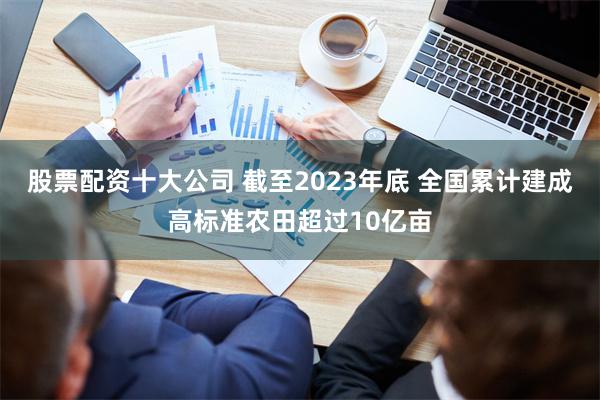 股票配资十大公司 截至2023年底 全国累计建成高标准农田超过10亿亩