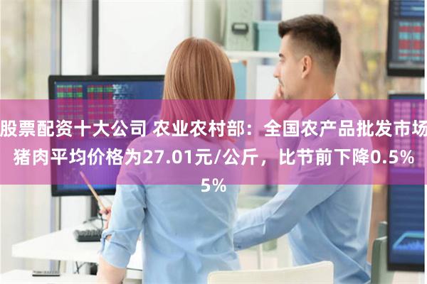 股票配资十大公司 农业农村部：全国农产品批发市场猪肉平均价格为27.01元/公斤，比节前下降0.5%
