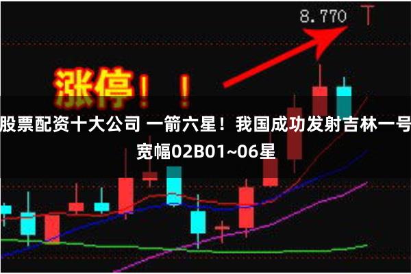 股票配资十大公司 一箭六星！我国成功发射吉林一号宽幅02B01~06星
