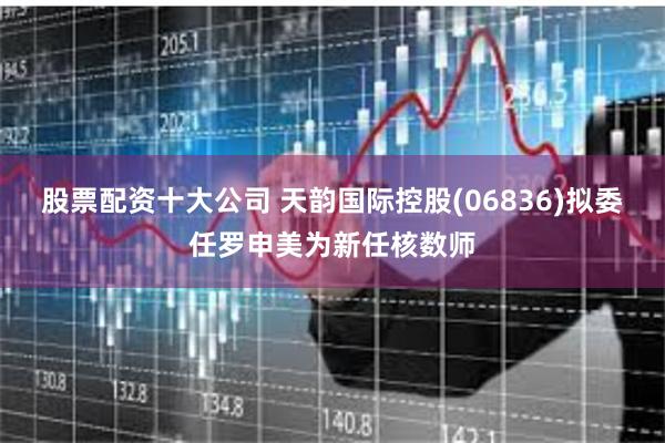 股票配资十大公司 天韵国际控股(06836)拟委任罗申美为新任核数师