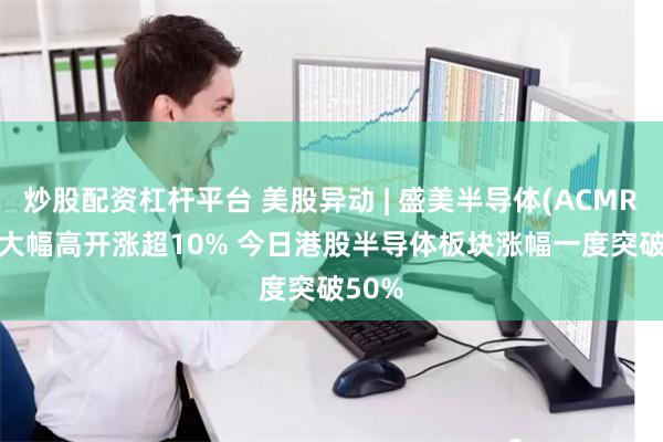 炒股配资杠杆平台 美股异动 | 盛美半导体(ACMR.US)大幅高开涨超10% 今日港股半导体板块涨幅一度突破50%