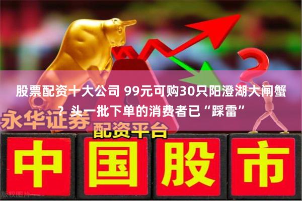 股票配资十大公司 99元可购30只阳澄湖大闸蟹？头一批下单的消费者已“踩雷”