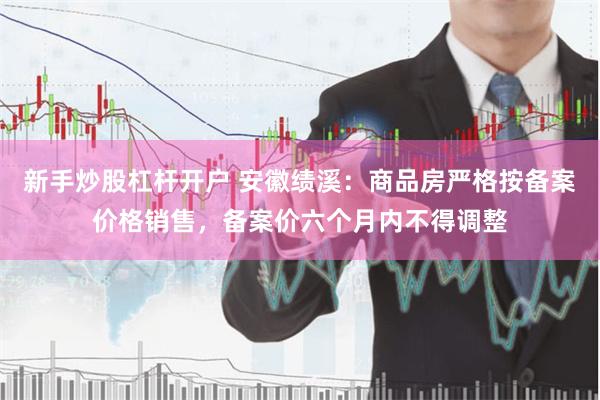 新手炒股杠杆开户 安徽绩溪：商品房严格按备案价格销售，备案价六个月内不得调整