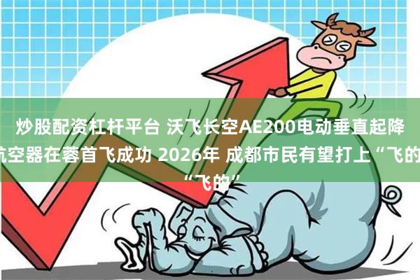 炒股配资杠杆平台 沃飞长空AE200电动垂直起降航空器在蓉首飞成功 2026年 成都市民有望打上“飞的”