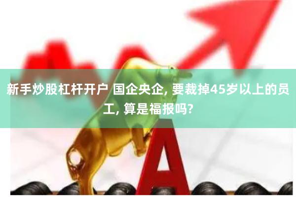 新手炒股杠杆开户 国企央企, 要裁掉45岁以上的员工, 算是福报吗?