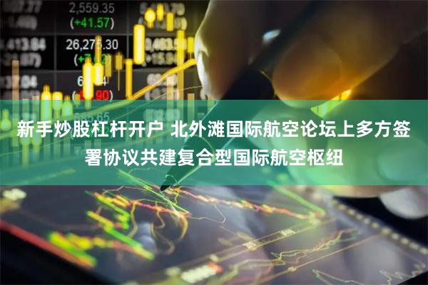 新手炒股杠杆开户 北外滩国际航空论坛上多方签署协议共建复合型国际航空枢纽