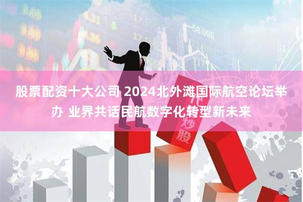 股票配资十大公司 2024北外滩国际航空论坛举办 业界共话民航数字化转型新未来