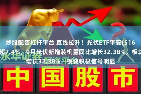炒股配资杠杆平台 直线拉升！光伏ETF平安(516180)午后大涨超7.4%，9月光伏新增装机量同比增长32.38%，板块积极信号明显