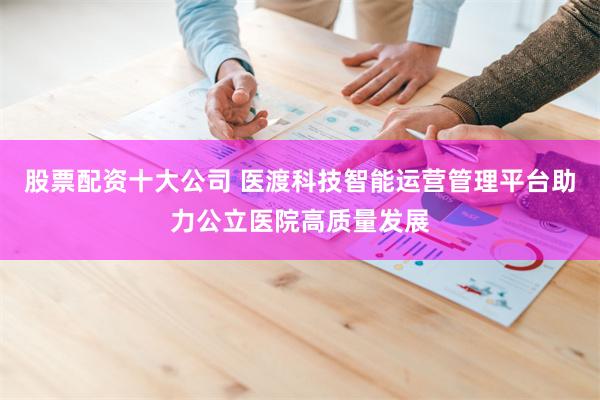 股票配资十大公司 医渡科技智能运营管理平台助力公立医院高质量发展