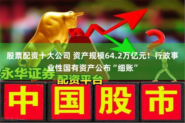 股票配资十大公司 资产规模64.2万亿元！行政事业性国有资产公布“细账”
