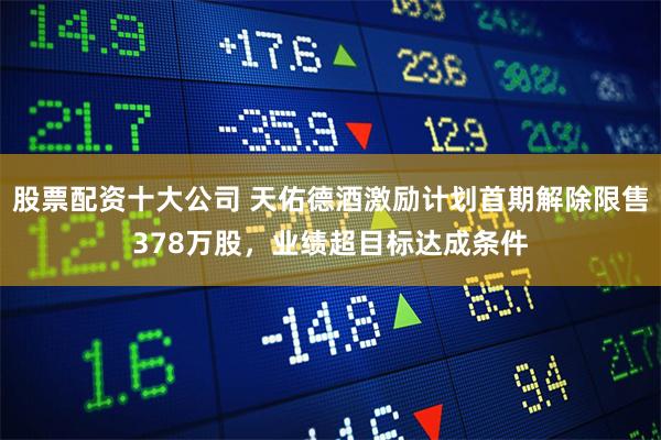 股票配资十大公司 天佑德酒激励计划首期解除限售378万股，业绩超目标达成条件