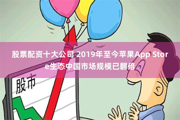 股票配资十大公司 2019年至今苹果App Store生态中国市场规模已翻倍