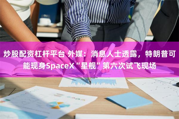 炒股配资杠杆平台 外媒：消息人士透露，特朗普可能现身SpaceX“星舰”第六次试飞现场