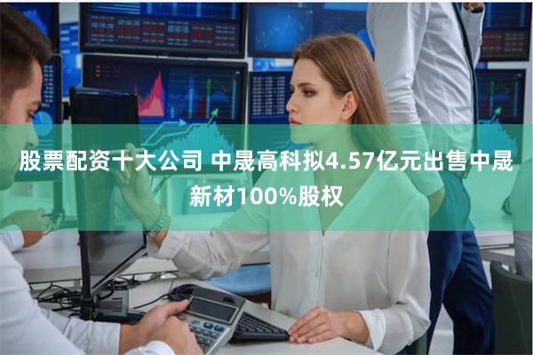 股票配资十大公司 中晟高科拟4.57亿元出售中晟新材100%股权