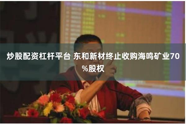 炒股配资杠杆平台 东和新材终止收购海鸣矿业70%股权