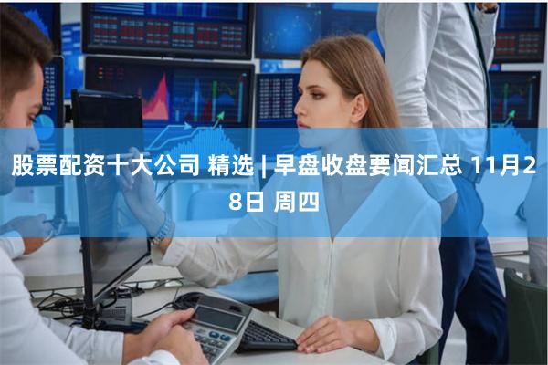股票配资十大公司 精选 | 早盘收盘要闻汇总 11月28日 周四