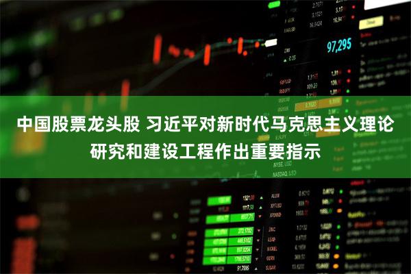 中国股票龙头股 习近平对新时代马克思主义理论研究和建设工程作出重要指示